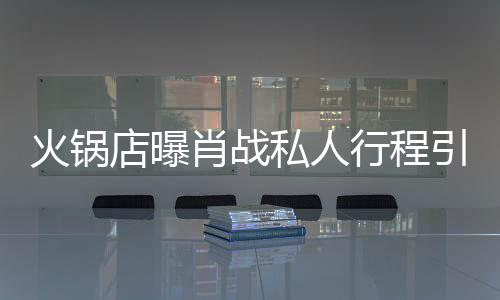 店曝堵 道歉肖战行程引围火锅发文私人深夜