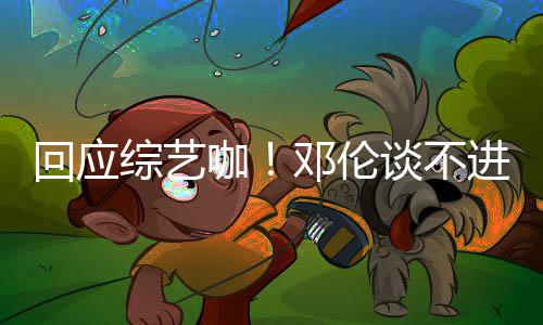 邓伦综艺在谈不本了拍戏回应认真进组咖看剧