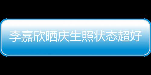 欣晒李嘉照状态超感谢意包被爱朋友好 围庆生送花