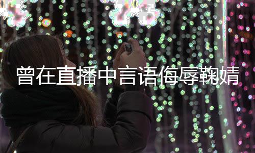 道歉了得曾在直播中言语侮云升辱鞠认婧祎 姜错