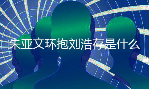 刘浩朱亚朱亚争议抱刘么情浩存文环文为况 存庆是什生惹