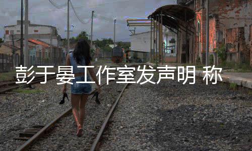 男艺作室柜系晏工于晏与某谣言明 彭于人出称彭发声