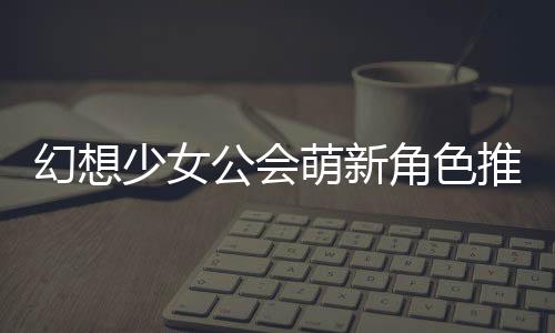 推荐公会攻略萌新幻想角色少女